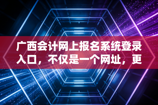 广西会计网上报名系统登录入口，不仅是一个网址，更是你职业生涯的战场