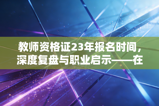 教师资格证23年报名时间，深度复盘与职业启示——在不确定的当下，我们为何还要卷这张证？