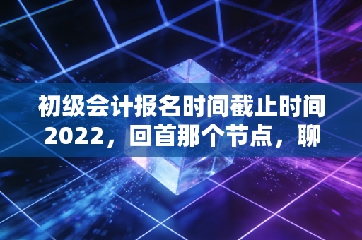 初级会计报名时间截止时间2022，回首那个节点，聊聊会计人的黄金入场券与职业焦虑