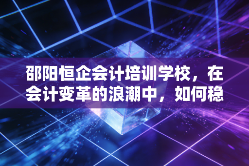 邵阳恒企会计培训学校，在会计变革的浪潮中，如何稳住你的职业航向？