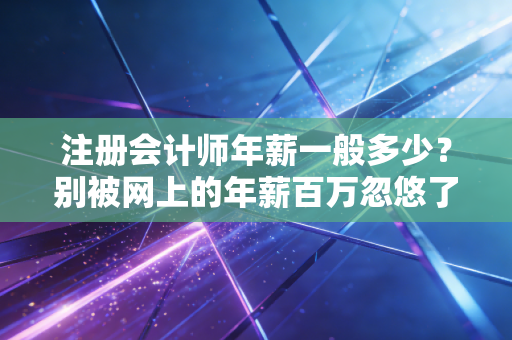 注册会计师年薪一般多少？别被网上的年薪百万忽悠了，咱们来算笔明白账