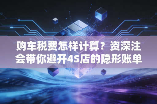 购车税费怎样计算？资深注会带你避开4S店的隐形账单