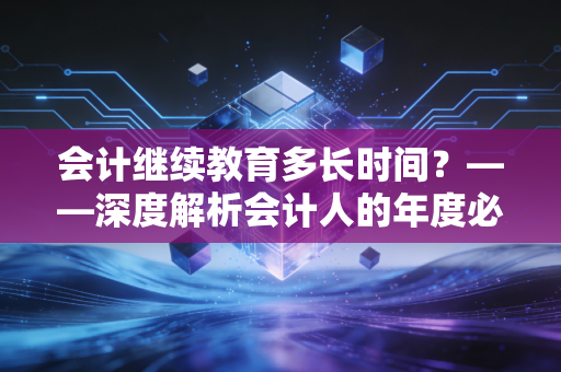 会计继续教育多长时间？——深度解析会计人的年度必修课与职业焦虑