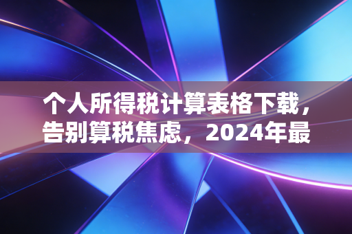 个人所得税计算表格下载，告别算税焦虑，2024年最全实操指南与避坑指南