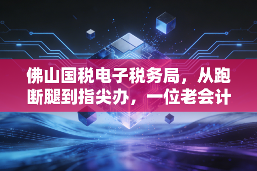 佛山国税电子税务局，从跑断腿到指尖办，一位老会计的数字化生存实录