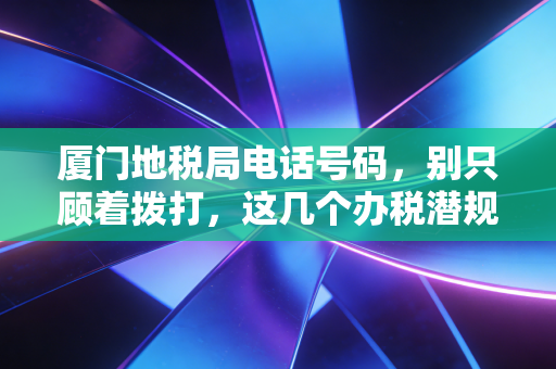 厦门地税局电话号码，别只顾着拨打，这几个办税潜规则你得懂
