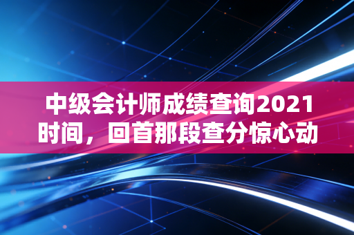 中级会计师成绩查询2021时间，回首那段查分惊心动魄的日子与职业进阶思考