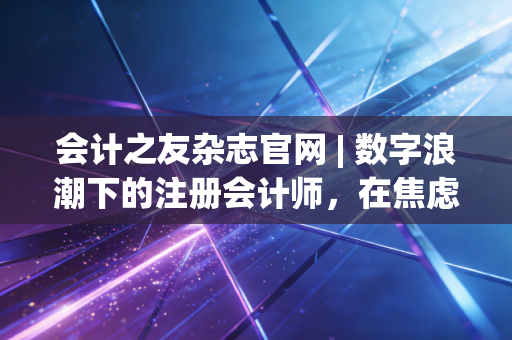 会计之友杂志官网 | 数字浪潮下的注册会计师，在焦虑与成长中重塑职业价值