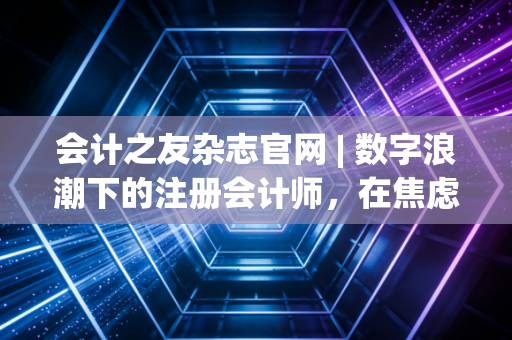 会计之友杂志官网 | 数字浪潮下的注册会计师，在焦虑与成长中重塑职业价值