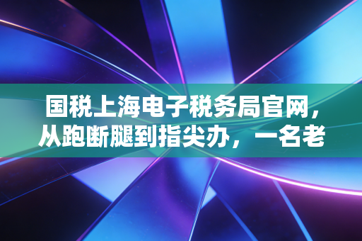 国税上海电子税务局官网，从跑断腿到指尖办，一名老注会眼中的上海税务数字化变迁