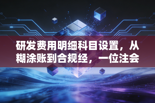 研发费用明细科目设置，从糊涂账到合规经，一位注会眼中的研发财税避坑指南