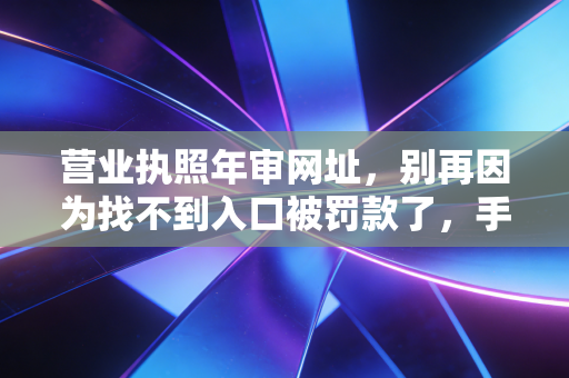 营业执照年审网址，别再因为找不到入口被罚款了，手把手教你搞定企业年报