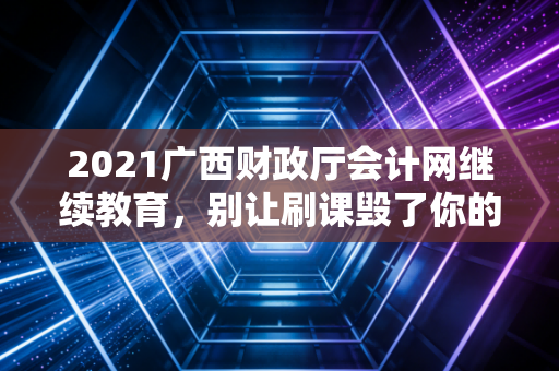 2021广西财政厅会计网继续教育，别让刷课毁了你的职业前途，聊聊会计人真正的学习之道