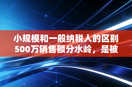 小规模和一般纳税人的区别500万销售额分水岭，是被迫升级还是主动求变？