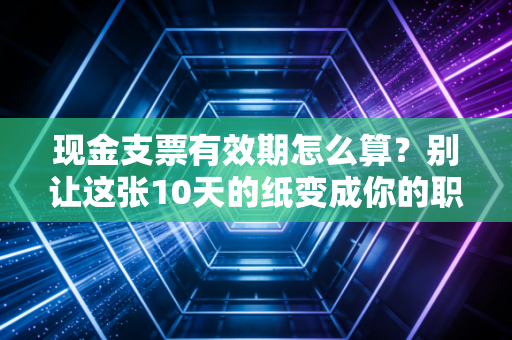 现金支票有效期怎么算？别让这张10天的纸变成你的职场噩梦