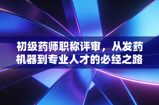 初级药师职称评审，从发药机器到专业人才的必经之路