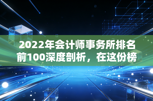 2022年会计师事务所排名前100深度剖析，在这份榜单里，我看到了审计人的野心与焦虑
