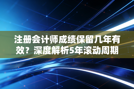 注册会计师成绩保留几年有效？深度解析5年滚动周期，别让时间偷走你的努力