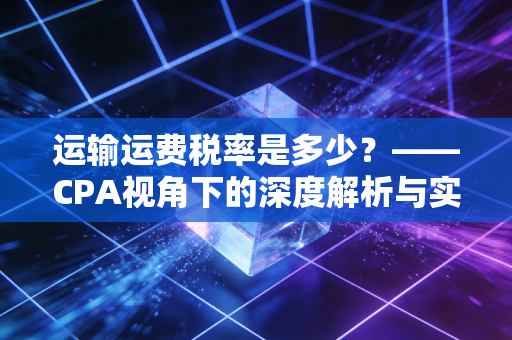 运输运费税率是多少？——CPA视角下的深度解析与实务避坑指南