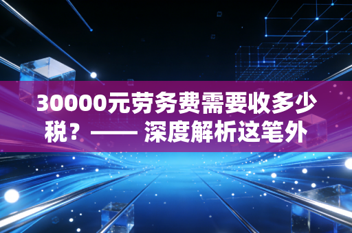 30000元劳务费需要收多少税？—— 深度解析这笔外快背后的真实税负与合规智慧