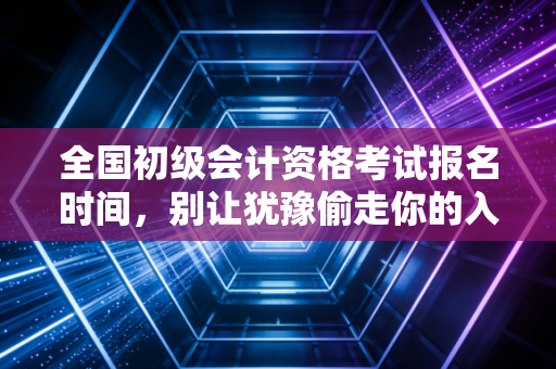 全国初级会计资格考试报名时间，别让犹豫偷走你的入场券