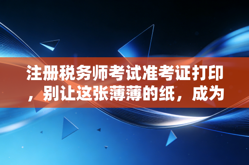 注册税务师考试准考证打印,别让这张薄薄的纸,成为你拿证路上的拦路虎