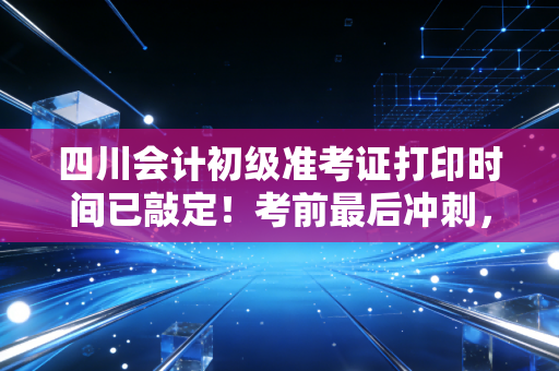 四川会计初级准考证打印时间已敲定！考前最后冲刺，千万别让这张纸成为你拿证的拦路虎