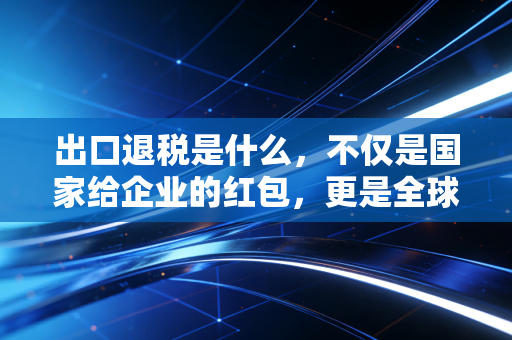 出口退税是什么，不仅是国家给企业的红包，更是全球贸易的润滑剂