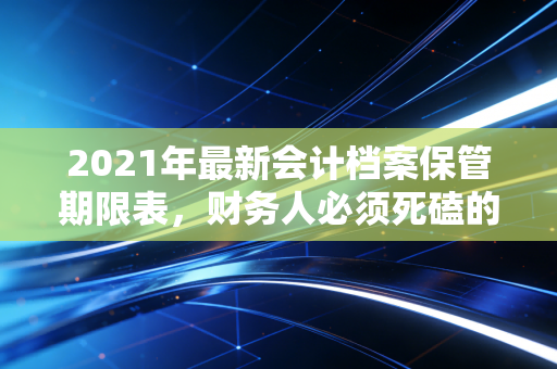 2021年最新会计档案保管期限表，财务人必须死磕的保命符