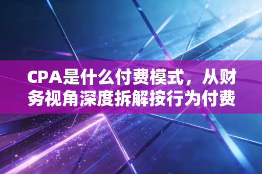 CPA是什么付费模式，从财务视角深度拆解按行为付费的商业逻辑与实战策略
