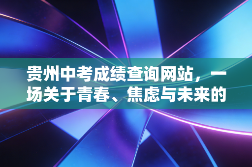 贵州中考成绩查询网站，一场关于青春、焦虑与未来的数字化大考