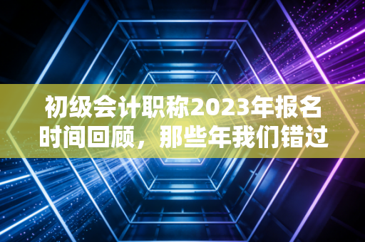 初级会计职称2023年报名时间回顾，那些年我们错过的不仅仅是时间，更是机会