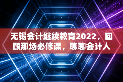 无锡会计继续教育2022，回顾那场必修课，聊聊会计人的焦虑与成长