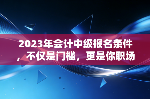 2023年会计中级报名条件，不仅是门槛，更是你职场进阶的隐形阶梯