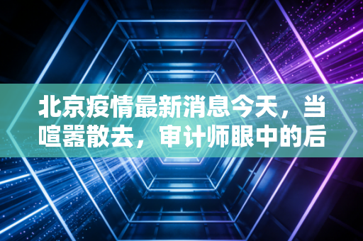 北京疫情最新消息今天，当喧嚣散去，审计师眼中的后疫情商业真相