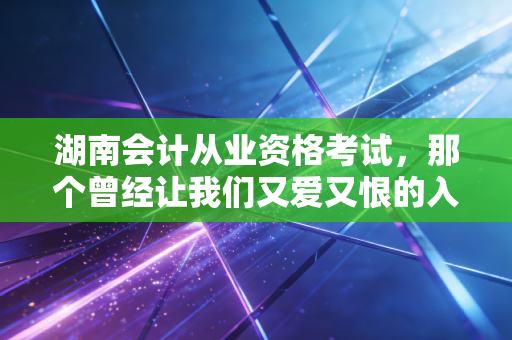 湖南会计从业资格考试，那个曾经让我们又爱又恨的入场券，如今变样了吗？