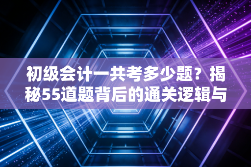初级会计一共考多少题？揭秘55道题背后的通关逻辑与备考真相