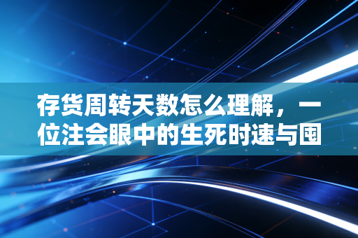 存货周转天数怎么理解，一位注会眼中的生死时速与囤货哲学