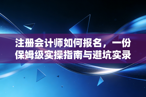注册会计师如何报名，一份保姆级实操指南与避坑实录