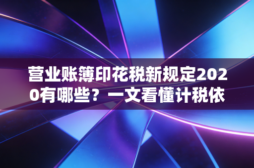 营业账簿印花税新规定2020有哪些？一文看懂计税依据！