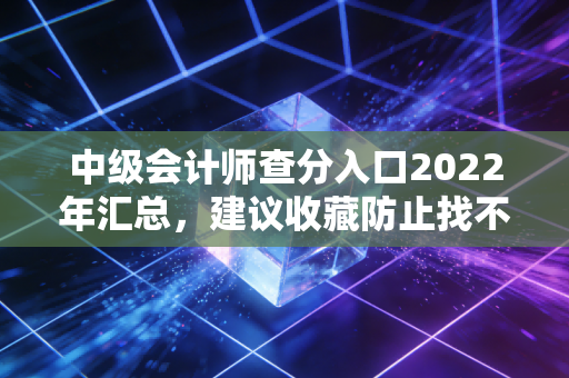 中级会计师查分入口2022年汇总，建议收藏防止找不到！