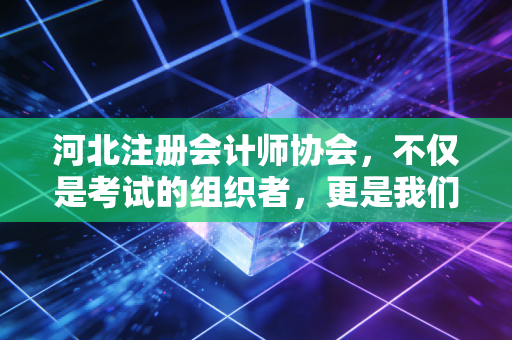 河北注册会计师协会，不仅是考试的组织者，更是我们职业路上的引路人