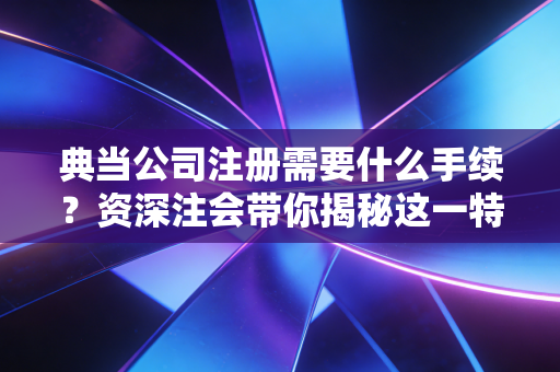 典当公司注册需要什么手续？资深注会带你揭秘这一特种行业的准入门槛