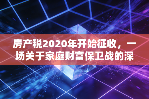 房产税2020年开始征收，一场关于家庭财富保卫战的深度复盘与前瞻