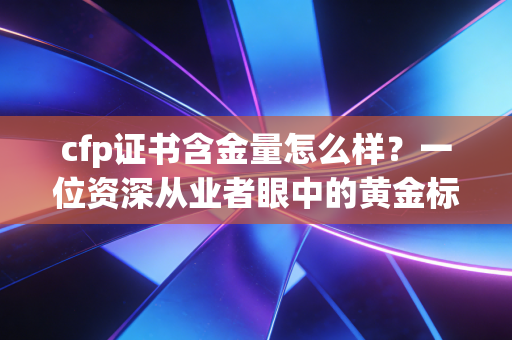 cfp证书含金量怎么样？一位资深从业者眼中的黄金标准与实战真相