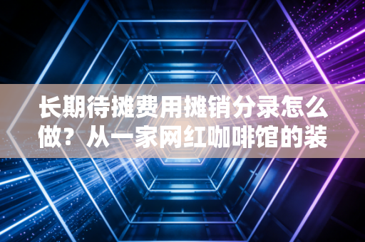 长期待摊费用摊销分录怎么做？从一家网红咖啡馆的装修账看懂时间换空间的会计智慧