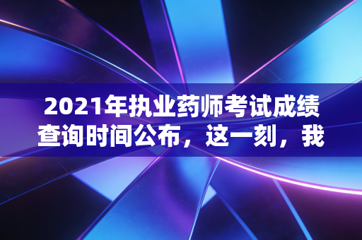 2021年执业药师考试成绩查询时间公布，这一刻，我们聊聊证书背后的真实人生