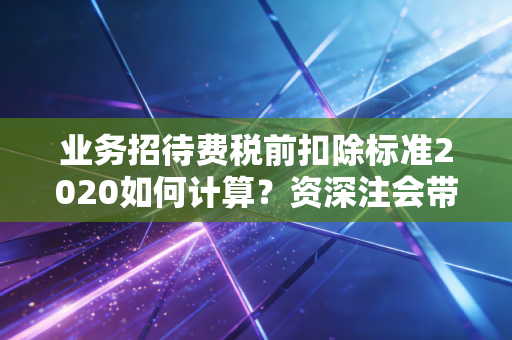 业务招待费税前扣除标准2020如何计算？资深注会带你读懂吃喝背后的税务逻辑