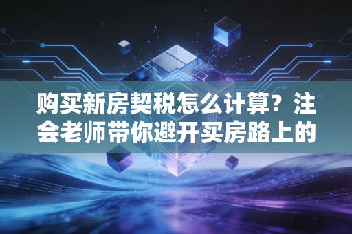 购买新房契税怎么计算？注会老师带你避开买房路上的隐形坑
