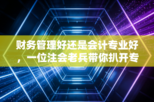 财务管理好还是会计专业好，一位注会老兵带你扒开专业迷雾，找准人生赛道